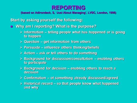 REPORTING (based on Adirondack, S, ‘Just About Managing’, LVSC, London, 1998) Start by asking yourself the following: Why am I reporting? What is the purpose?
