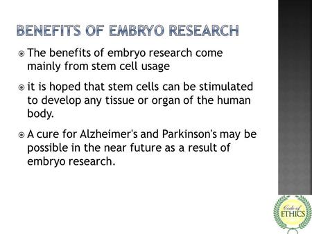  The benefits of embryo research come mainly from stem cell usage  it is hoped that stem cells can be stimulated to develop any tissue or organ of the.