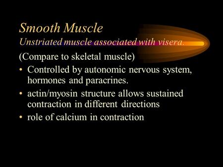 Smooth Muscle Unstriated muscle associated with visera. (Compare to skeletal muscle) Controlled by autonomic nervous system, hormones and paracrines. actin/myosin.
