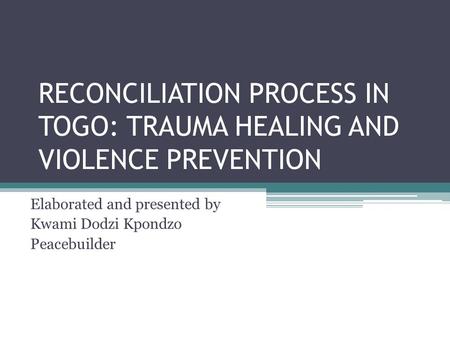RECONCILIATION PROCESS IN TOGO: TRAUMA HEALING AND VIOLENCE PREVENTION Elaborated and presented by Kwami Dodzi Kpondzo Peacebuilder.