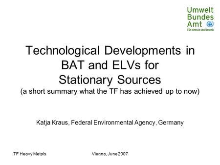 TF Heavy MetalsVienna, June 2007 Technological Developments in BAT and ELVs for Stationary Sources (a short summary what the TF has achieved up to now)
