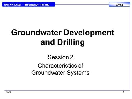 WASH Cluster – Emergency Training GWD GWD2 1 1 Groundwater Development and Drilling Session 2 Characteristics of Groundwater Systems.