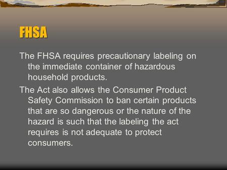 FHSA The FHSA requires precautionary labeling on the immediate container of hazardous household products. The Act also allows the Consumer Product Safety.