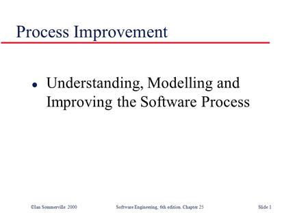 ©Ian Sommerville 2000Software Engineering, 6th edition. Chapter 25 Slide 1 Process Improvement l Understanding, Modelling and Improving the Software Process.