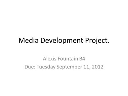Media Development Project. Alexis Fountain B4 Due: Tuesday September 11, 2012.