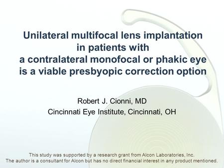 Unilateral multifocal lens implantation in patients with a contralateral monofocal or phakic eye is a viable presbyopic correction option Robert J. Cionni,