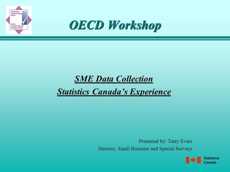 Statistics Canada OECD Workshop SME Data Collection Statistics Canada’s Experience Presented by: Terry Evers Director, Small Business and Special Surveys.