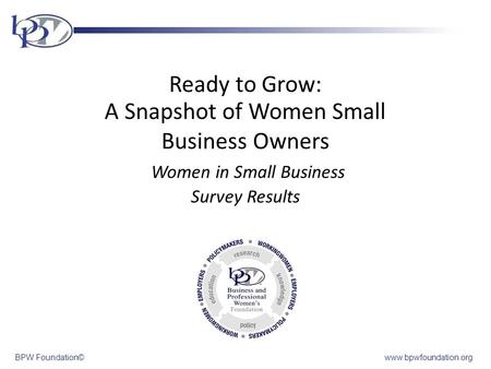BPW Foundation©www.bpwfoundation.org Ready to Grow: A Snapshot of Women Small Business Owners Women in Small Business Survey Results f Women Small Business.