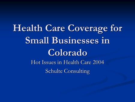 Health Care Coverage for Small Businesses in Colorado Hot Issues in Health Care 2004 Schulte Consulting.