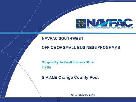 SB NAVFAC SOUTHWEST OFFICE OF SMALL BUSINESS PROGRAMS Compiled by the Small Business Office For the S.A.M.E Orange County Post November 15, 2007.