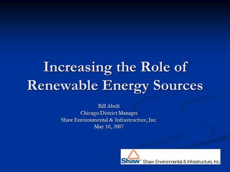 Increasing the Role of Renewable Energy Sources Bill Abolt Chicago District Manager Shaw Environmental & Infrastructure, Inc. May 10, 2007.