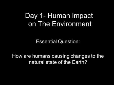 Day 1- Human Impact on The Environment Essential Question: How are humans causing changes to the natural state of the Earth?