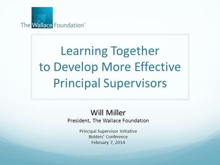 Learning Together to Develop More Effective Principal Supervisors Will Miller President, The Wallace Foundation Principal Supervisor Initiative Bidders’