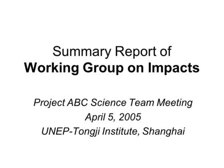 Summary Report of Working Group on Impacts Project ABC Science Team Meeting April 5, 2005 UNEP-Tongji Institute, Shanghai.