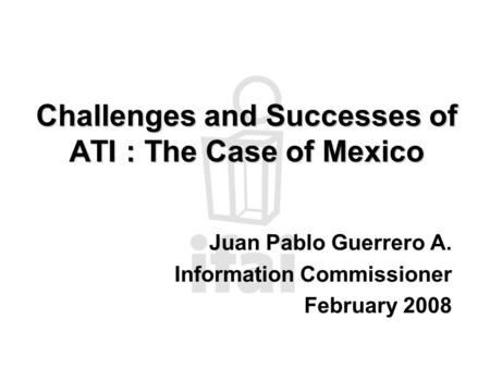 Challenges and Successes of ATI : The Case of Mexico Juan Pablo Guerrero A. Information Commissioner February 2008.