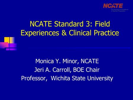 NCATE Standard 3: Field Experiences & Clinical Practice Monica Y. Minor, NCATE Jeri A. Carroll, BOE Chair Professor, Wichita State University.