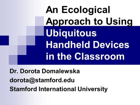 An Ecological Approach to Using Ubiquitous Handheld Devices in the Classroom Dr. Dorota Domalewska Stamford International University.