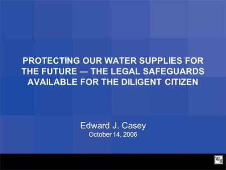 PROTECTING OUR WATER SUPPLIES FOR THE FUTURE ― THE LEGAL SAFEGUARDS AVAILABLE FOR THE DILIGENT CITIZEN Edward J. Casey October 14, 2006.