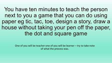 You have ten minutes to teach the person next to you a game that you can do using paper eg tic, tac, toe, design a story, draw a house without taking your.