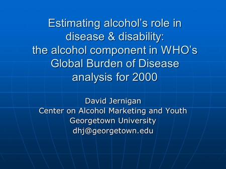 Estimating alcohol’s role in disease & disability: the alcohol component in WHO’s Global Burden of Disease analysis for 2000 David Jernigan Center on Alcohol.