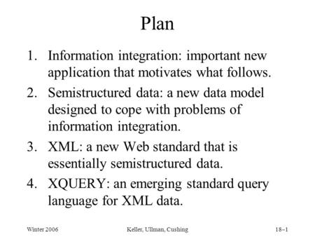 Winter 2006Keller, Ullman, Cushing18–1 Plan 1.Information integration: important new application that motivates what follows. 2.Semistructured data: a.