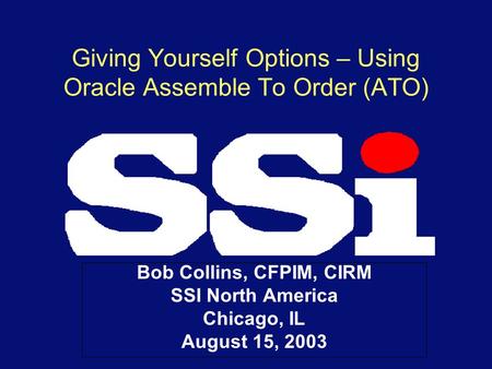Giving Yourself Options – Using Oracle Assemble To Order (ATO) Bob Collins, CFPIM, CIRM SSI North America Chicago, IL August 15, 2003.