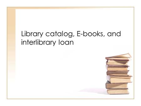 Library catalog, E-books, and interlibrary loan. Using the Library catalog.