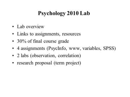 Psychology 2010 Lab Lab overview Links to assignments, resources 30% of final course grade 4 assignments (PsycInfo, www, variables, SPSS) 2 labs (observation,