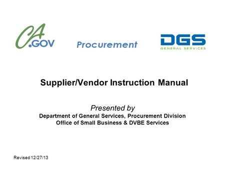 Revised 12/27/13 Supplier/Vendor Instruction Manual Presented by Department of General Services, Procurement Division Office of Small Business & DVBE Services.