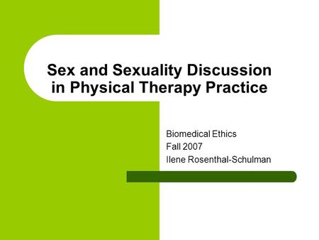 Sex and Sexuality Discussion in Physical Therapy Practice Biomedical Ethics Fall 2007 Ilene Rosenthal-Schulman.