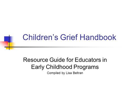 Children’s Grief Handbook Resource Guide for Educators in Early Childhood Programs Compiled by Lisa Beltran.