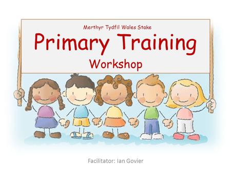 Primary Training Workshop Merthyr Tydfil Wales Stake Facilitator: Ian Govier.