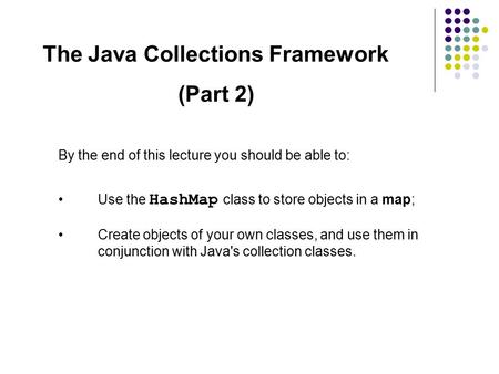 The Java Collections Framework (Part 2) By the end of this lecture you should be able to: Use the HashMap class to store objects in a map; Create objects.