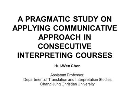 A PRAGMATIC STUDY ON APPLYING COMMUNICATIVE APPROACH IN CONSECUTIVE INTERPRETING COURSES Hui-Wen Chen Assistant Professor, Department of Translation and.