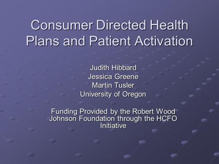 Consumer Directed Health Plans and Patient Activation Judith Hibbard Jessica Greene Martin Tusler University of Oregon Funding Provided by the Robert Wood.