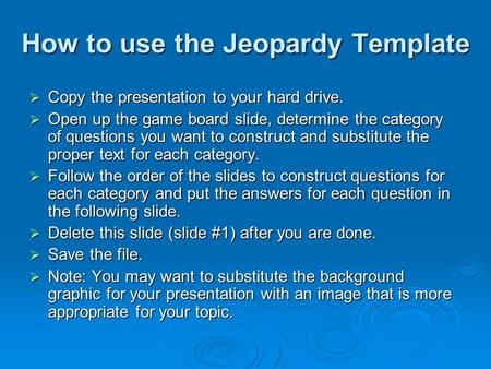 How to use the Jeopardy Template  Copy the presentation to your hard drive.  Open up the game board slide, determine the category of questions you want.
