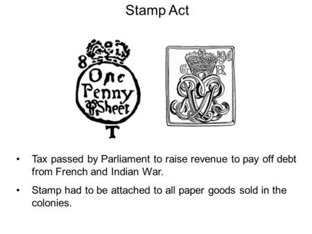 Stamp Act Tax passed by Parliament to raise revenue to pay off debt from French and Indian War. Stamp had to be attached to all paper goods sold in the.