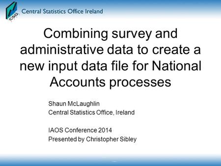 Combining survey and administrative data to create a new input data file for National Accounts processes Shaun McLaughlin Central Statistics Office, Ireland.