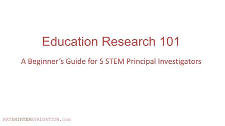 KATEWINTEREVALUATION.com Education Research 101 A Beginner’s Guide for S STEM Principal Investigators.