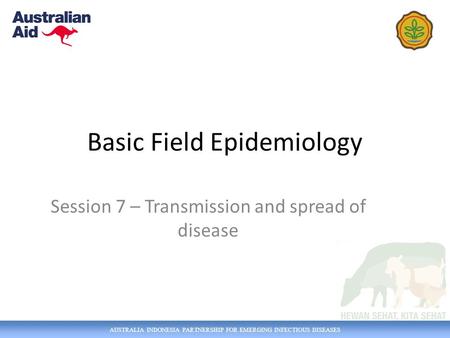 AUSTRALIA INDONESIA PARTNERSHIP FOR EMERGING INFECTIOUS DISEASES Basic Field Epidemiology Session 7 – Transmission and spread of disease.