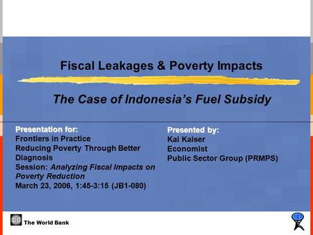 The World Bank Fiscal Leakages & Poverty Impacts The Case of Indonesia’s Fuel Subsidy Presented by: Kai Kaiser Economist Public Sector Group (PRMPS) Presentation.