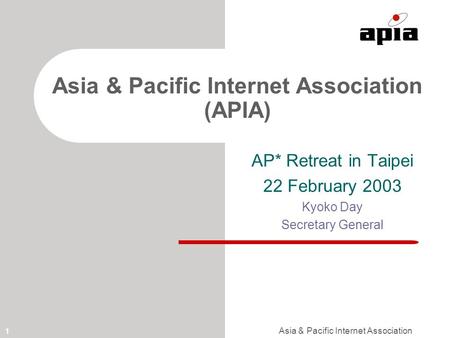 Asia & Pacific Internet Association 1 Asia & Pacific Internet Association (APIA) AP* Retreat in Taipei 22 February 2003 Kyoko Day Secretary General.