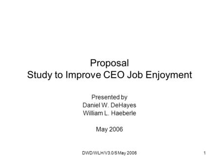 DWD/WLH/V3.0/5 May 20061 Proposal Study to Improve CEO Job Enjoyment Presented by Daniel W. DeHayes William L. Haeberle May 2006.