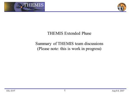 SSL-SWT 1 Aug 6-8, 2007 THEMIS Extended Phase Summary of THEMIS team discussions (Please note: this is work in progress)