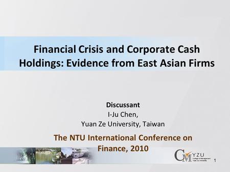 1 Financial Crisis and Corporate Cash Holdings: Evidence from East Asian Firms Discussant I-Ju Chen, Yuan Ze University, Taiwan The NTU International Conference.