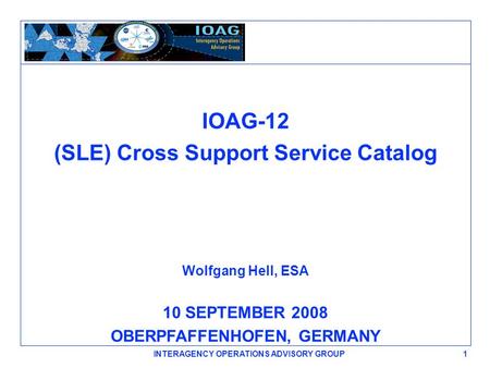 IOAG-12 (SLE) Cross Support Service Catalog Wolfgang Hell, ESA 10 SEPTEMBER 2008 OBERPFAFFENHOFEN, GERMANY 1 INTERAGENCY OPERATIONS ADVISORY GROUP.
