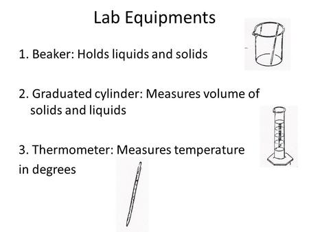 Lab Equipments 1. Beaker: Holds liquids and solids 2. Graduated cylinder: Measures volume of solids and liquids 3. Thermometer: Measures temperature in.