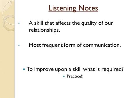 Listening Notes A skill that affects the quality of our relationships. Most frequent form of communication. To improve upon a skill what is required? Practice!!