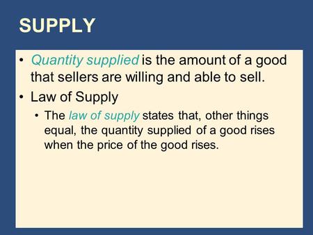 SUPPLY Quantity supplied is the amount of a good that sellers are willing and able to sell. Law of Supply The law of supply states that, other things equal,