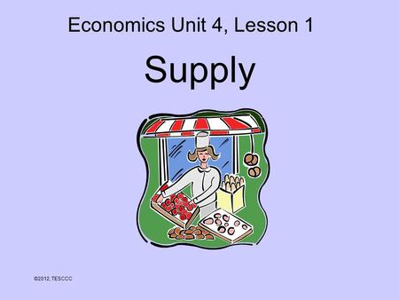 Supply ©2012, TESCCC Economics Unit 4, Lesson 1. Objectives 1.Define supply. 2.Explain the law of supply. 3.Analyze the relationship between cost of production.